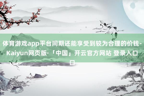 体育游戏app平台同期还能享受到较为合理的价钱-Kaiyun网页版·「中国」开云官方网站 登录入口