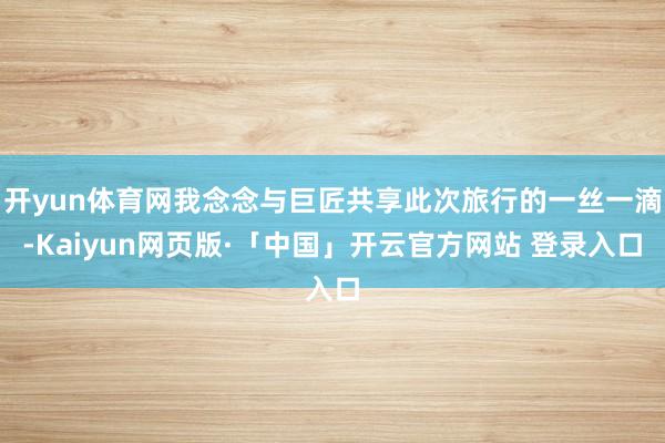 开yun体育网我念念与巨匠共享此次旅行的一丝一滴-Kaiyun网页版·「中国」开云官方网站 登录入口