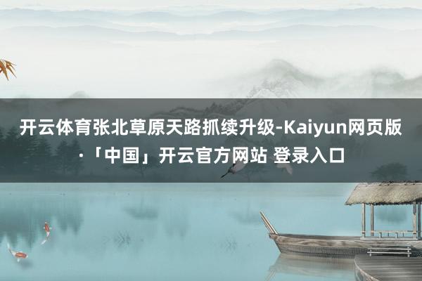 开云体育张北草原天路抓续升级-Kaiyun网页版·「中国」开云官方网站 登录入口