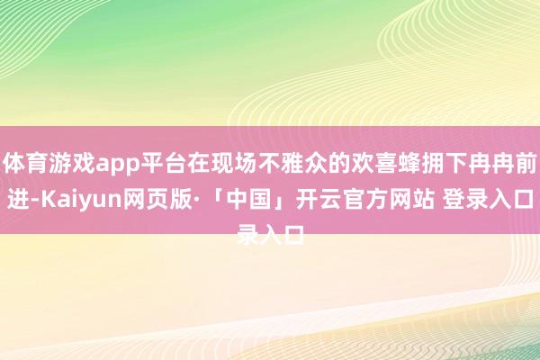 体育游戏app平台在现场不雅众的欢喜蜂拥下冉冉前进-Kaiyun网页版·「中国」开云官方网站 登录入口