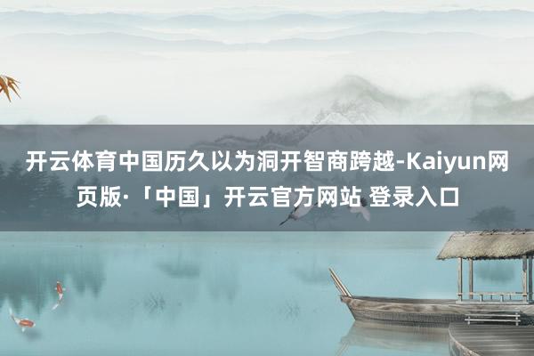 开云体育中国历久以为洞开智商跨越-Kaiyun网页版·「中国」开云官方网站 登录入口