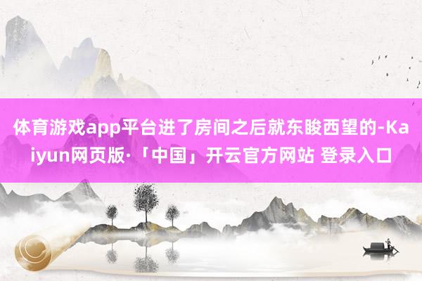 体育游戏app平台进了房间之后就东睃西望的-Kaiyun网页版·「中国」开云官方网站 登录入口