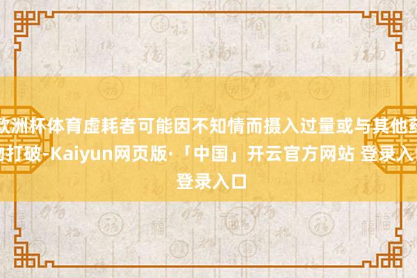 欧洲杯体育虚耗者可能因不知情而摄入过量或与其他药物打破-Kaiyun网页版·「中国」开云官方网站 登录入口