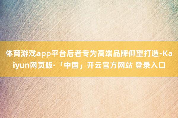 体育游戏app平台后者专为高端品牌仰望打造-Kaiyun网页版·「中国」开云官方网站 登录入口